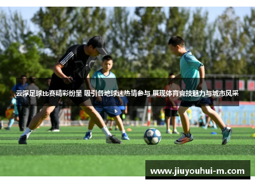 云浮足球比赛精彩纷呈 吸引各地球迷热情参与 展现体育竞技魅力与城市风采